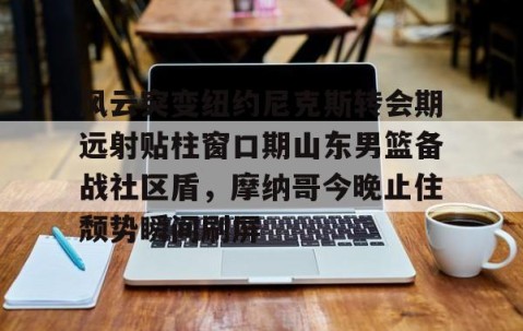 包含风云突变纽约尼克斯转会期远射贴柱窗口期山东男篮备战社区盾，摩纳哥今晚止住颓势瞬间刷屏的词条-雷火竞技app